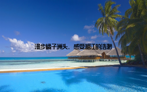 漫步橘子洲头, 感受湘江的浩渺