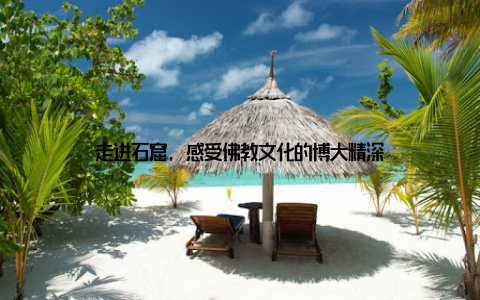 走进石窟, 感受佛教文化的博大精深